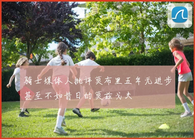 骑士媒体人批评莫布里五年无进步甚至不如昔日的莫兹戈夫