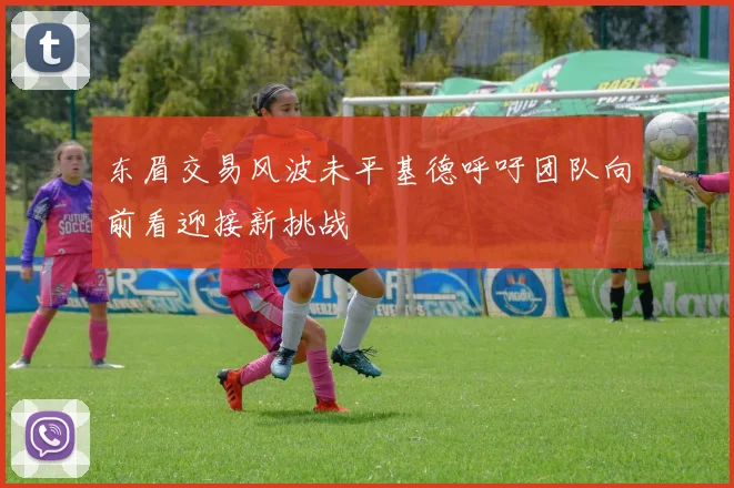 东眉交易风波未平基德呼吁团队向前看迎接新挑战