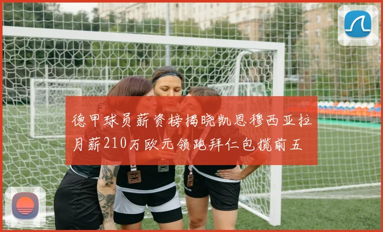 德甲球员薪资榜揭晓凯恩穆西亚拉月薪210万欧元领跑拜仁包揽前五