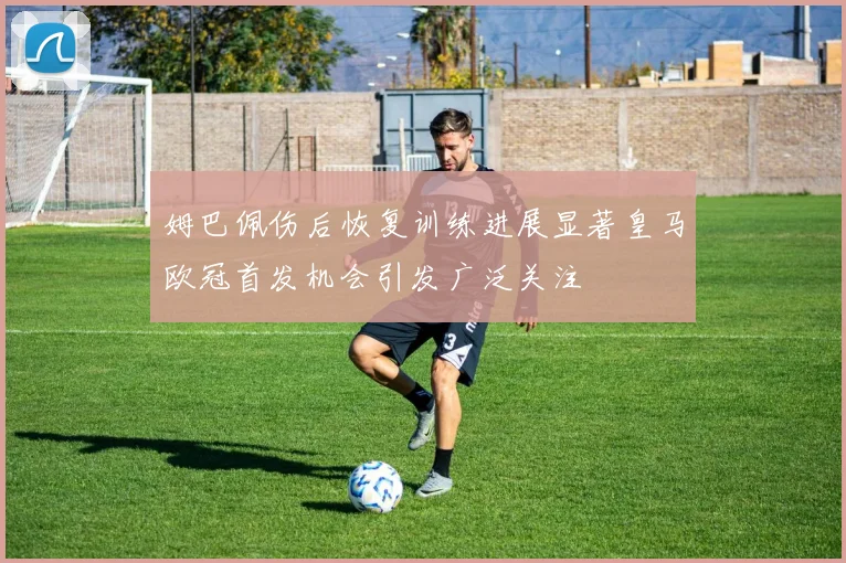 姆巴佩伤后恢复训练进展显著皇马欧冠首发机会引发广泛关注
